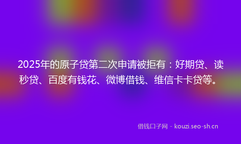 2025年的原子贷第二次申请被拒有：好期贷、读秒贷、百度有钱花、微博借钱、维信卡卡贷等。