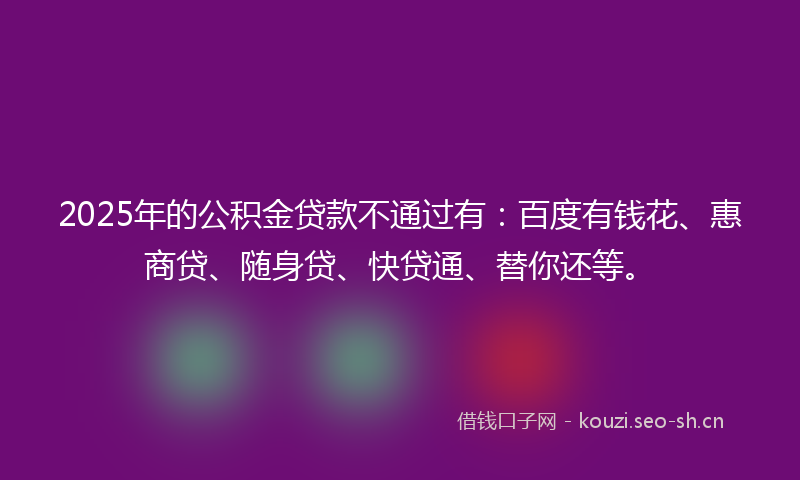 2025年的公积金贷款不通过有：百度有钱花、惠商贷、随身贷、快贷通、替你还等。