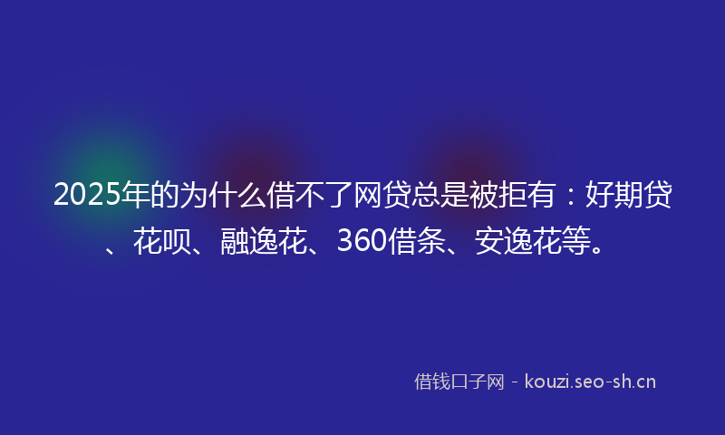 2025年的为什么借不了网贷总是被拒有：好期贷、花呗、融逸花、360借条、安逸花等。