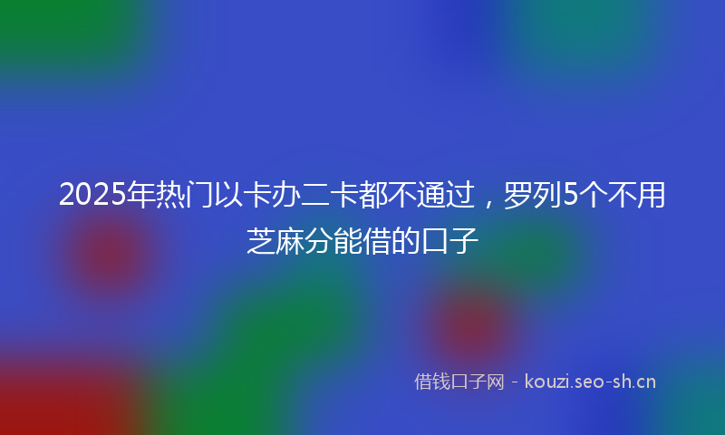 2025年热门以卡办二卡都不通过，罗列5个不用芝麻分能借的口子