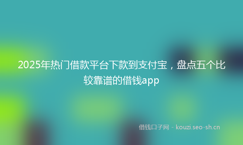 2025年热门借款平台下款到支付宝，盘点五个比较靠谱的借钱app
