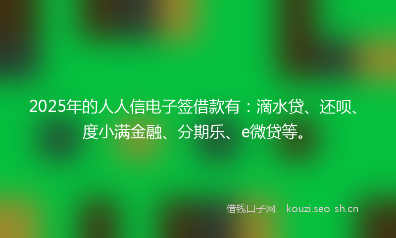 2025年的人人信电子签借款有：滴水贷、还呗、度小满金融、分期乐、e微贷等。