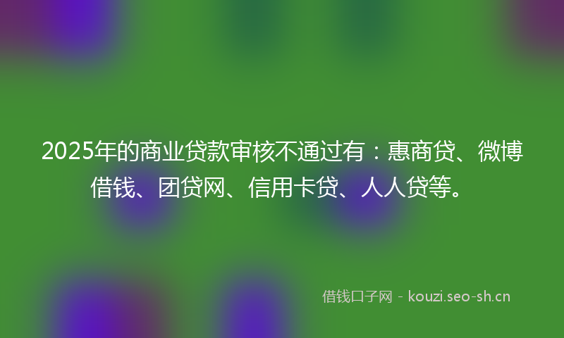 2025年的商业贷款审核不通过有：惠商贷、微博借钱、团贷网、信用卡贷、人人贷等。