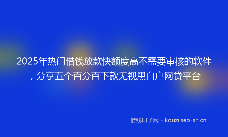 2025年热门借钱放款快额度高不需要审核的软件，分享五个百分百下款无视黑白户网贷平台