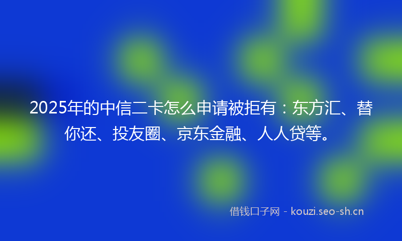 2025年的中信二卡怎么申请被拒有：东方汇、替你还、投友圈、京东金融、人人贷等。