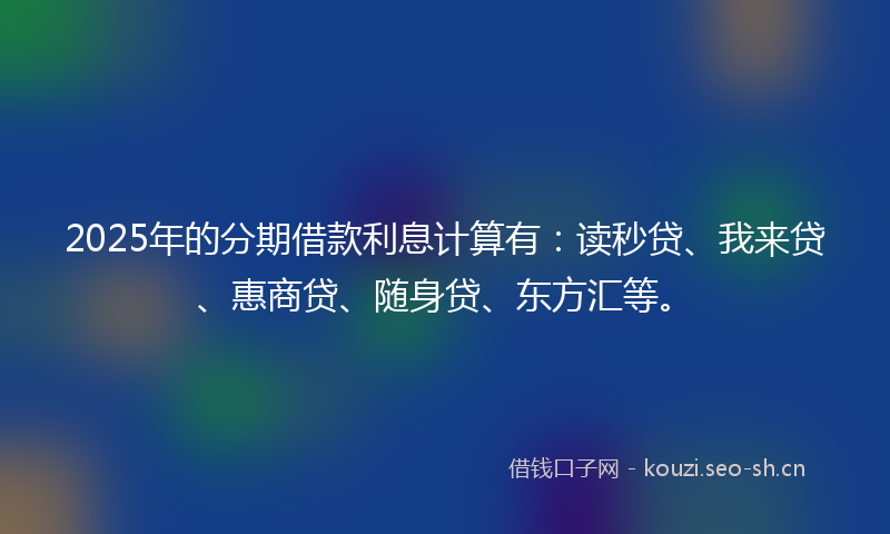 2025年的分期借款利息计算有：读秒贷、我来贷、惠商贷、随身贷、东方汇等。