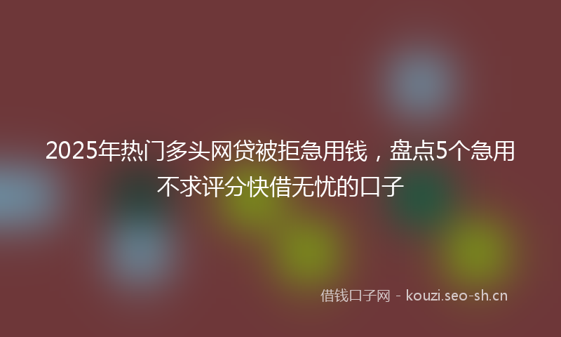 2025年热门多头网贷被拒急用钱，盘点5个急用不求评分快借无忧的口子
