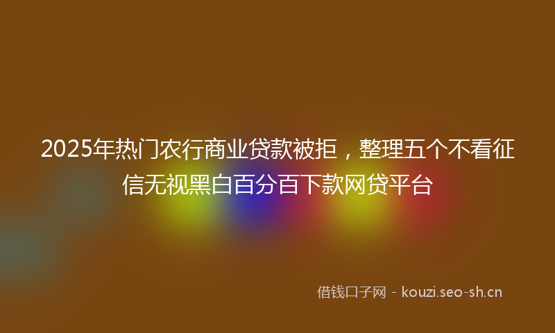 2025年热门农行商业贷款被拒，整理五个不看征信无视黑白百分百下款网贷平台