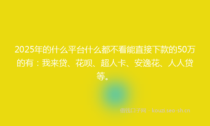 2025年的什么平台什么都不看能直接下款的50万的有:我来贷、花呗、超人卡、安逸花、人人贷等。