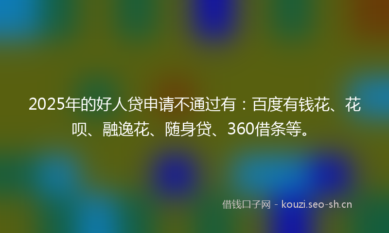 2025年的好人贷申请不通过有：百度有钱花、花呗、融逸花、随身贷、360借条等。