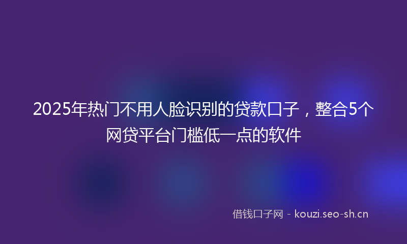 2025年热门不用人脸识别的贷款口子，整合5个网贷平台门槛低一点的软件