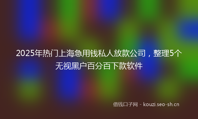 2025年热门上海急用钱私人放款公司，整理5个无视黑户百分百下款软件