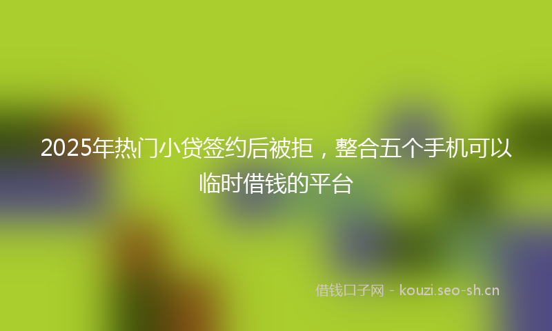 2025年热门小贷签约后被拒，整合五个手机可以临时借钱的平台