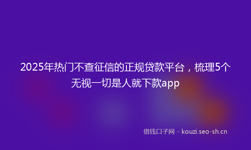2025年热门不查征信的正规贷款平台，梳理5个无视一切是人就下款app