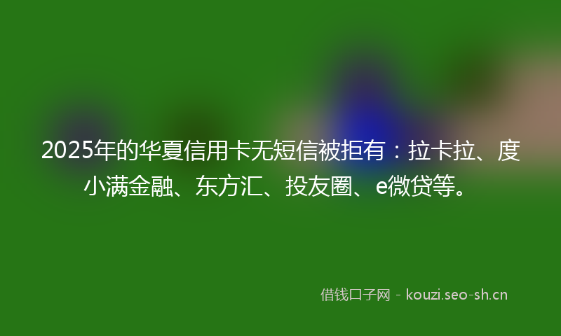 2025年的华夏信用卡无短信被拒有：拉卡拉、度小满金融、东方汇、投友圈、e微贷等。
