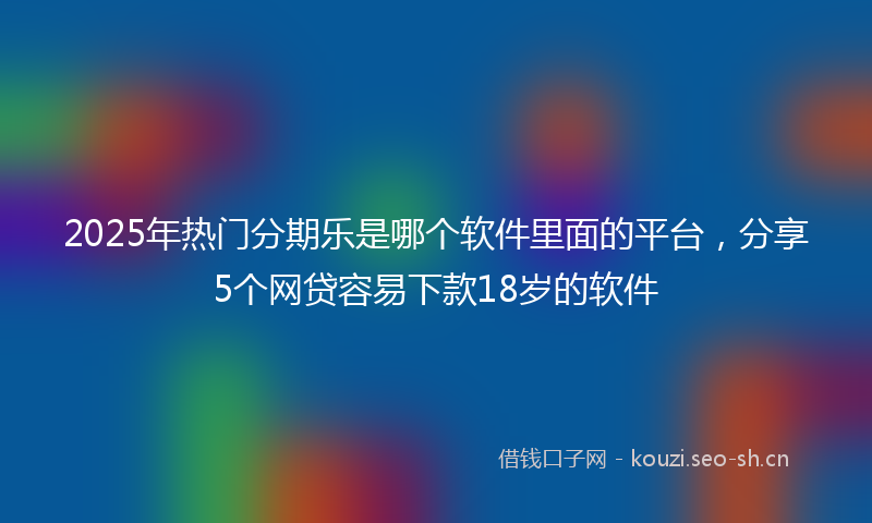2025年热门分期乐是哪个软件里面的平台，分享5个网贷容易下款18岁的软件