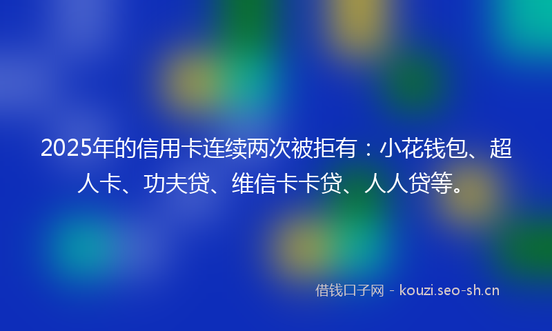 2025年的信用卡连续两次被拒有：小花钱包、超人卡、功夫贷、维信卡卡贷、人人贷等。