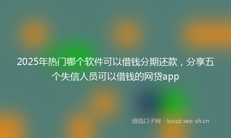 2025年热门哪个软件可以借钱分期还款,分享五个失信人员可以借钱的网贷app