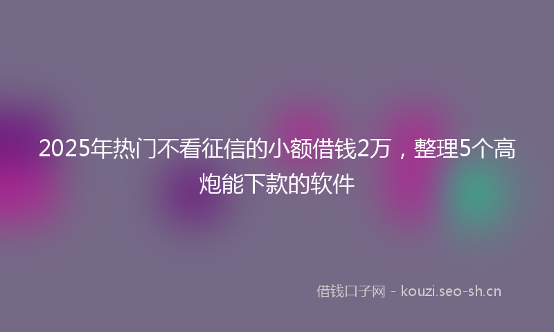 2025年热门不看征信的小额借钱2万，整理5个高炮能下款的软件