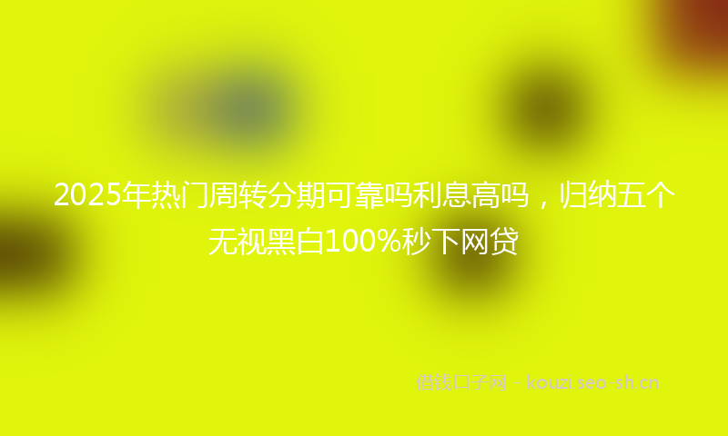 2025年热门周转分期可靠吗利息高吗，归纳五个无视黑白100%秒下网贷