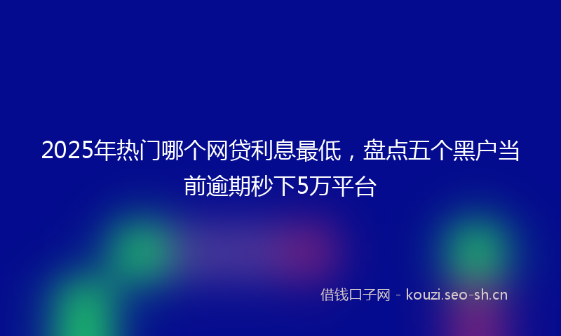 2025年热门哪个网贷利息最低，盘点五个黑户当前逾期秒下5万平台