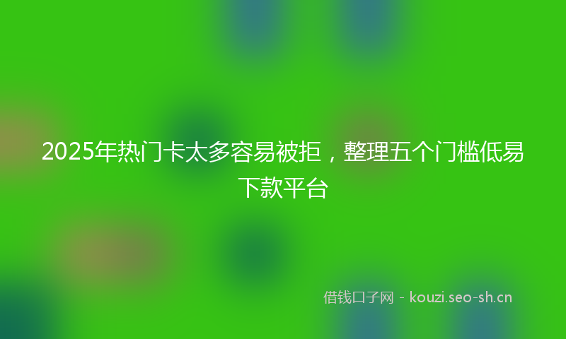 2025年热门卡太多容易被拒，整理五个门槛低易下款平台
