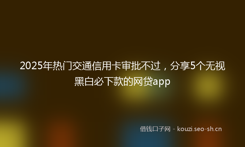 2025年热门交通信用卡审批不过，分享5个无视黑白必下款的网贷app