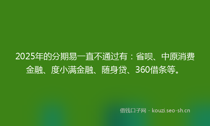 2025年的分期易一直不通过有：省呗、中原消费金融、度小满金融、随身贷、360借条等。