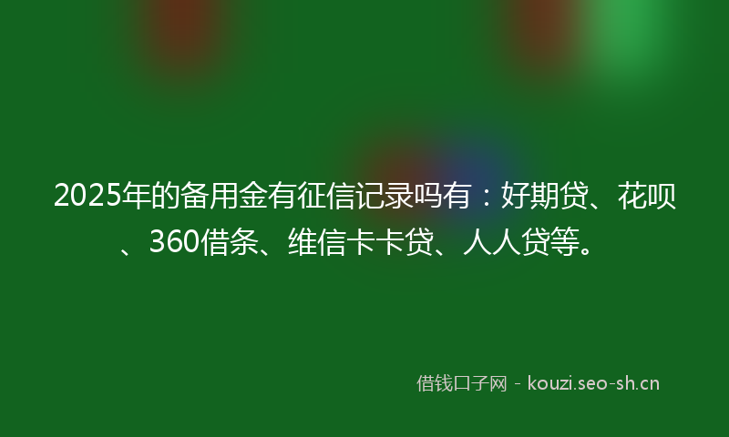 2025年的备用金有征信记录吗有:好期贷、花呗、360借条、维信卡卡贷、人人贷等。