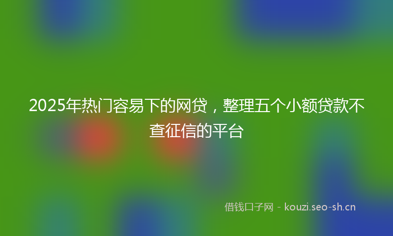 2025年热门容易下的网贷，整理五个小额贷款不查征信的平台