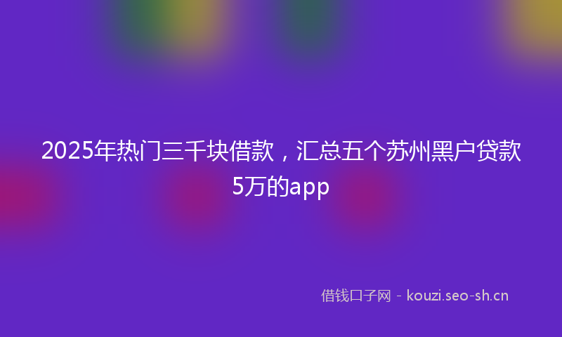 2025年热门三千块借款，汇总五个苏州黑户贷款5万的app