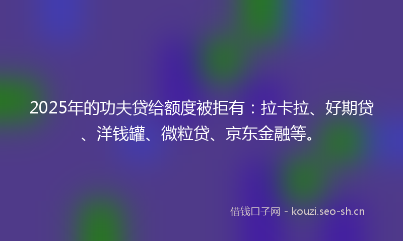 2025年的功夫贷给额度被拒有:拉卡拉、好期贷、洋钱罐、微粒贷、京东金融等。