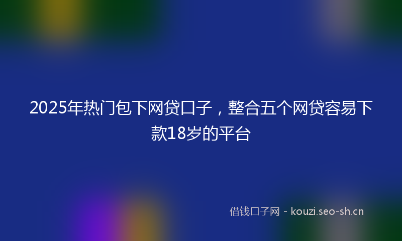 2025年热门包下网贷口子，整合五个网贷容易下款18岁的平台