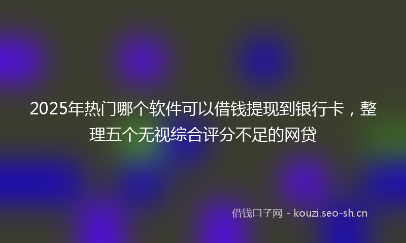 2025年热门哪个软件可以借钱提现到银行卡，整理五个无视综合评分不足的网贷