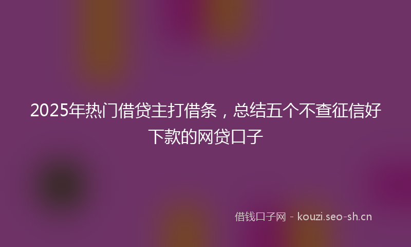 2025年热门借贷主打借条，总结五个不查征信好下款的网贷口子
