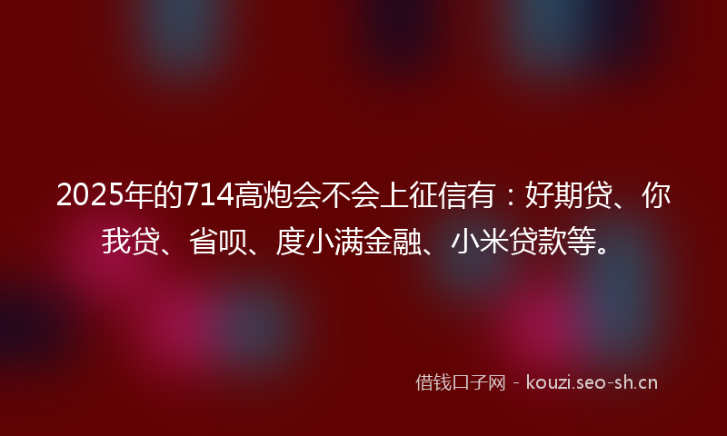 2025年的714高炮会不会上征信有：好期贷、你我贷、省呗、度小满金融、小米贷款等。