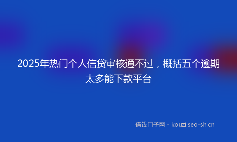 2025年热门个人信贷审核通不过，概括五个逾期太多能下款平台