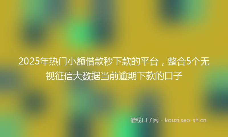 2025年热门小额借款秒下款的平台，整合5个无视征信大数据当前逾期下款的口子