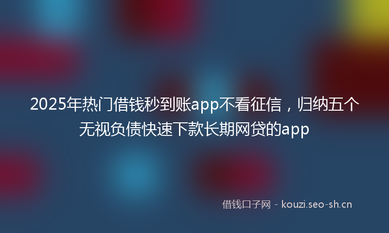 2025年热门借钱秒到账app不看征信，归纳五个无视负债快速下款长期网贷的app