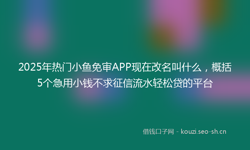 2025年热门小鱼免审APP现在改名叫什么，概括5个急用小钱不求征信流水轻松贷的平台