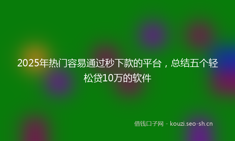 2025年热门容易通过秒下款的平台，总结五个轻松贷10万的软件