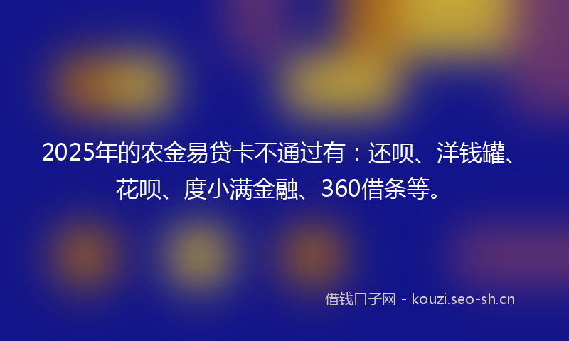2025年的农金易贷卡不通过有：还呗、洋钱罐、花呗、度小满金融、360借条等。