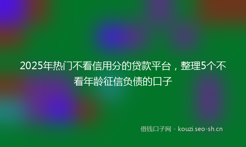 2025年热门不看信用分的贷款平台，整理5个不看年龄征信负债的口子