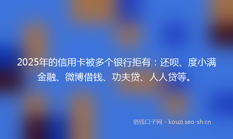 2025年的信用卡被多个银行拒有：还呗、度小满金融、微博借钱、功夫贷、人人贷等。