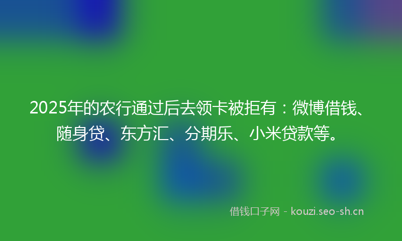 2025年的农行通过后去领卡被拒有：微博借钱、随身贷、东方汇、分期乐、小米贷款等。