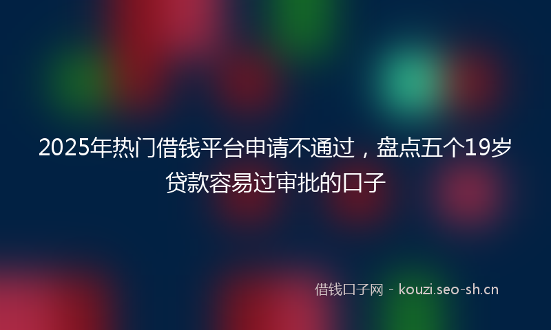 2025年热门借钱平台申请不通过，盘点五个19岁贷款容易过审批的口子