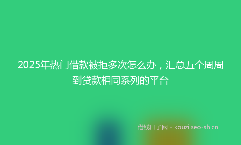 2025年热门借款被拒多次怎么办，汇总五个周周到贷款相同系列的平台