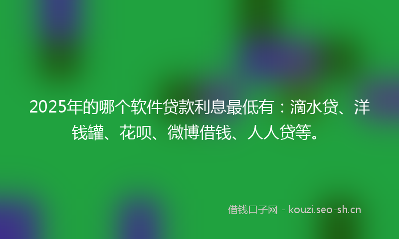 2025年的哪个软件贷款利息最低有：滴水贷、洋钱罐、花呗、微博借钱、人人贷等。