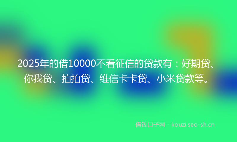 2025年的借10000不看征信的贷款有：好期贷、你我贷、拍拍贷、维信卡卡贷、小米贷款等。
