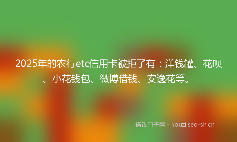 2025年的农行etc信用卡被拒了有：洋钱罐、花呗、小花钱包、微博借钱、安逸花等。